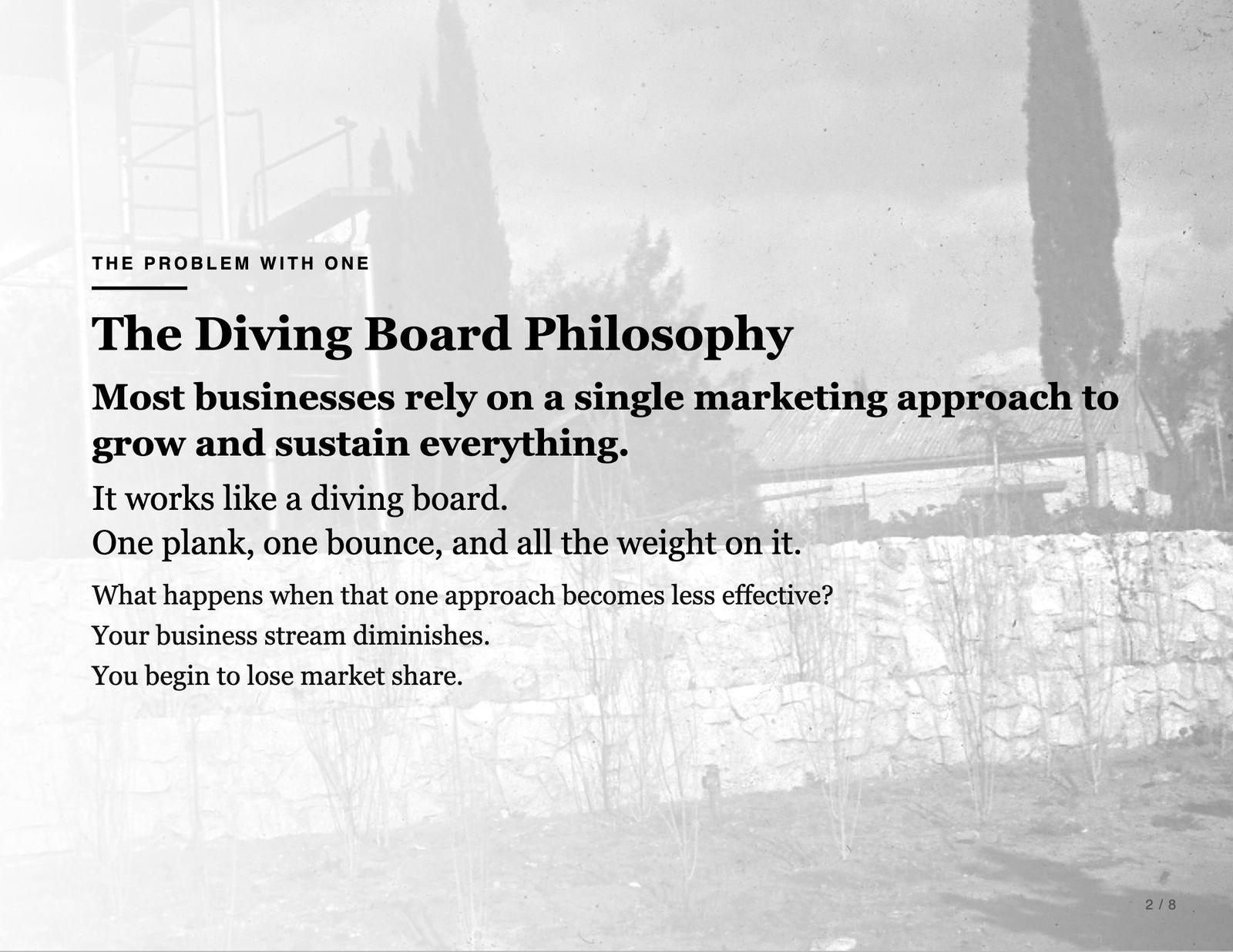 The problem with one. The Diving Board Philosophy. Most businesses rely on a single marketing approach to grow and sustain everything. It works like a diving board. One plank, one bounce, and all the weight on it. What happens when that one approach becomes less effective? Your business stream diminishes. You begin to lose market share.