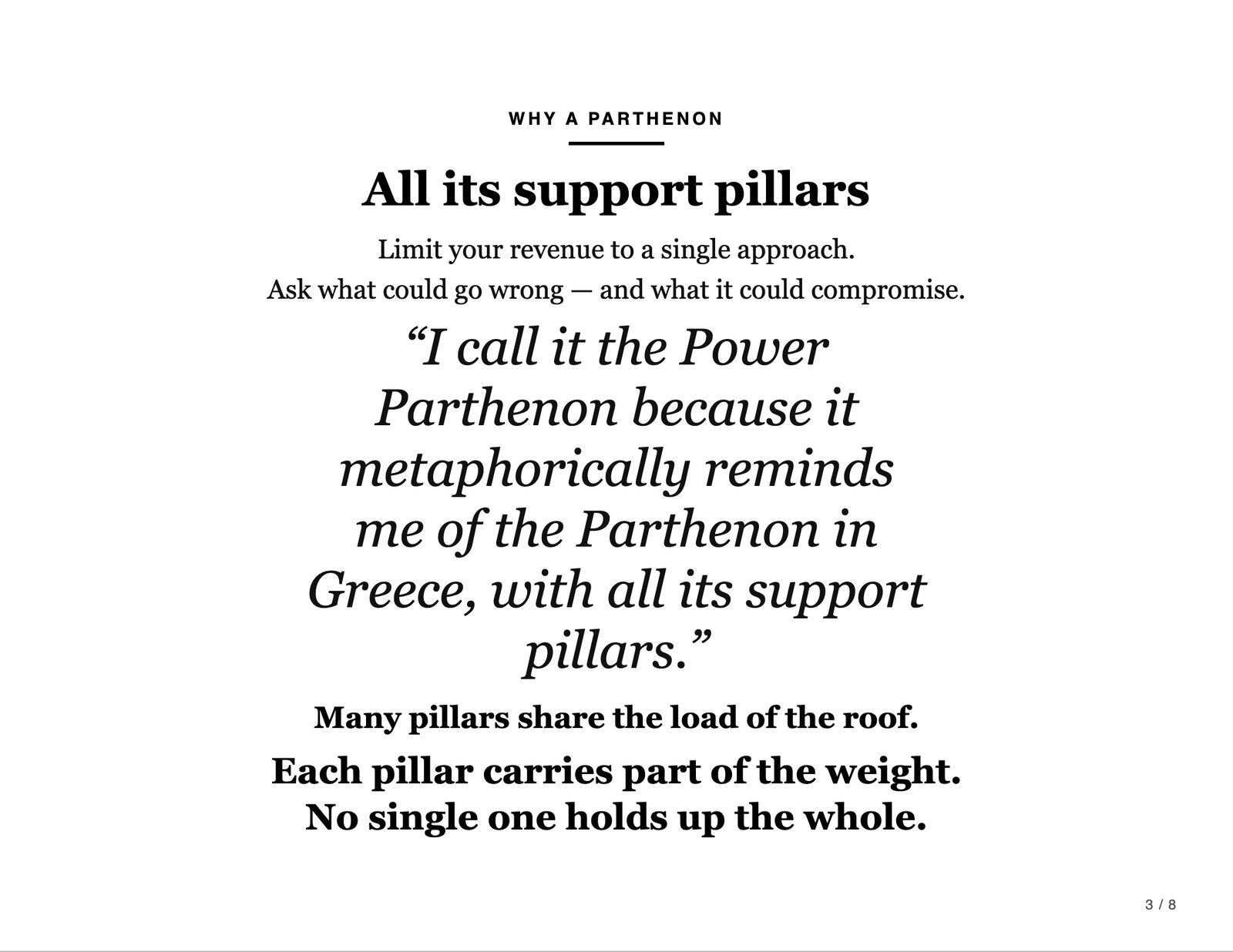 Why a Parthenon. All its support pillars. Limit your revenue to a single approach. Ask what could go wrong, and what it could compromise. “I call it the Power Parthenon because it metaphorically reminds me of the Parthenon in Greece, with all its support pillars.” Many pillars share the load of the roof. Each pillar carries part of the weight. No single one holds up the whole.