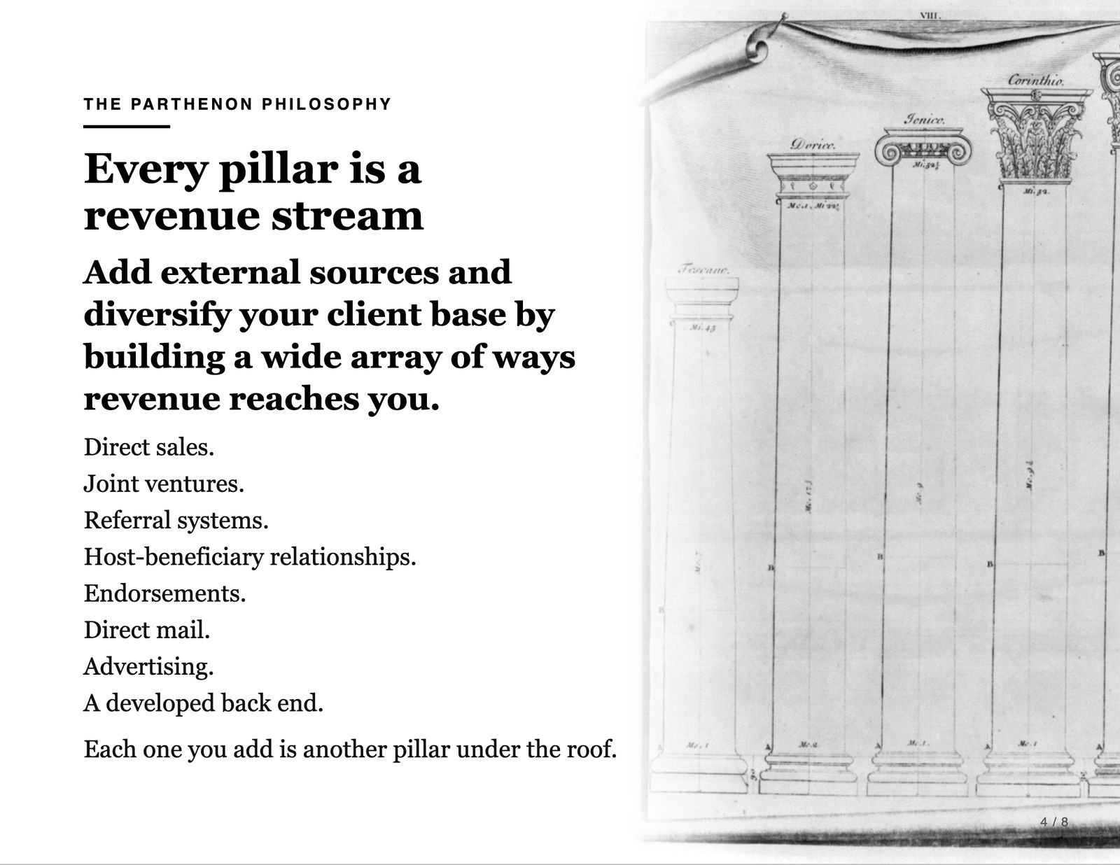 The Parthenon Philosophy. Every pillar is a revenue stream. Add external sources and diversify your client base by building a wide array of ways revenue reaches you. Direct sales. Joint ventures. Referral systems. Host-beneficiary relationships. Endorsements. Direct mail. Advertising. A developed back end. Each one you add is another pillar under the roof.