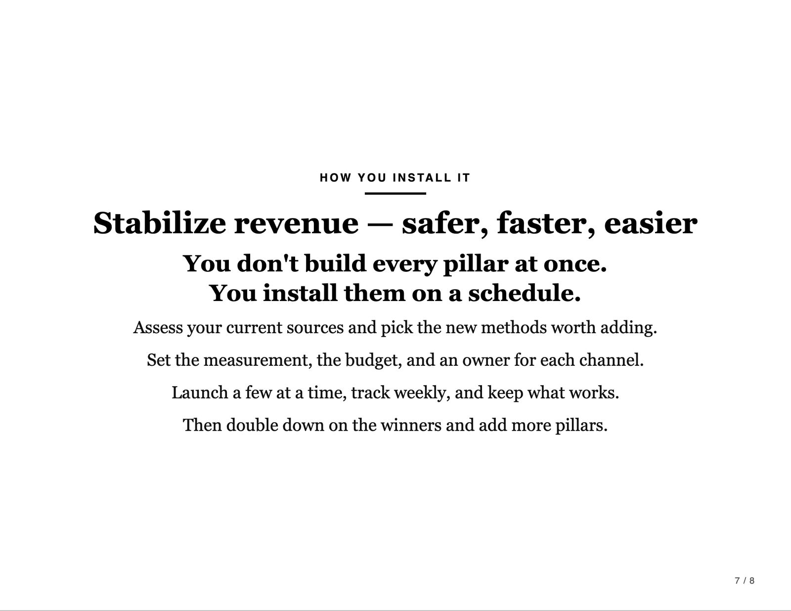 How you install it. Stabilize revenue: safer, faster, easier. You don't build every pillar at once. You install them on a schedule. Assess your current sources and pick the new methods worth adding. Set the measurement, the budget, and an owner for each channel. Launch a few at a time, track weekly, and keep what works. Then double down on the winners and add more pillars.
