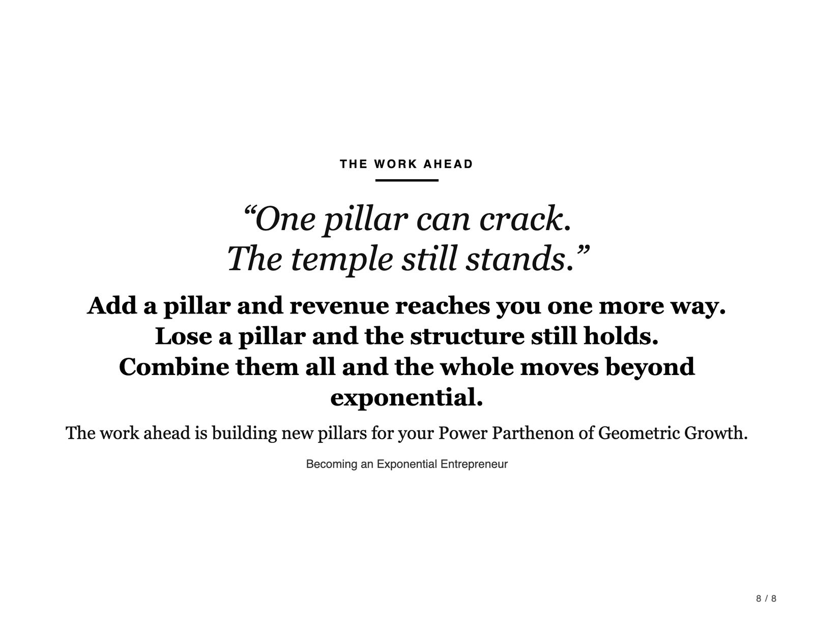 The work ahead. “One pillar can crack. The temple still stands.” Add a pillar and revenue reaches you one more way. Lose a pillar and the structure still holds. Combine them all and the whole moves beyond exponential. The work ahead is building new pillars for your Power Parthenon of Geometric Growth. Becoming an Exponential Entrepreneur.